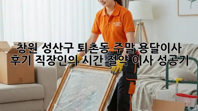 창원 성산구 퇴촌동 주말 용달이사 후기: 직장인의 시간 절약 이사 성공기! 🚛💨